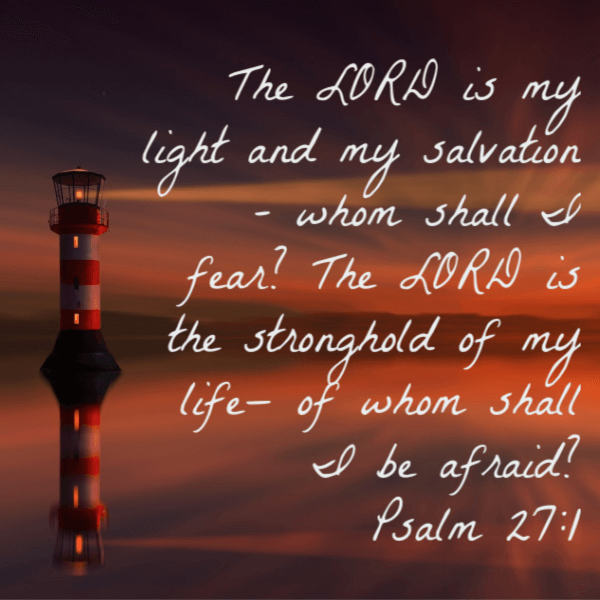 Psalm 27:1 The Lord is my light and my salvation - whom shall I fear? The Lord is the stronghold of my life - of whom shall I be afraid? Bible verse on fear.